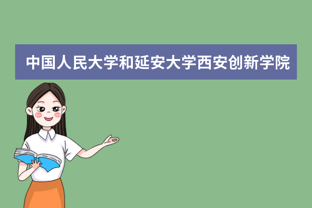 中国人民大学和延安大学西安创新学院哪个好 录取分数线比较对比